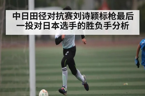 中日田径对抗赛刘诗颖标枪最后一投对日本选手的胜负手分析
